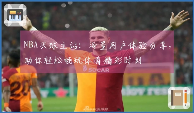 NBA买球主站：海量用户体验分享，助你轻松畅玩体育精彩时刻